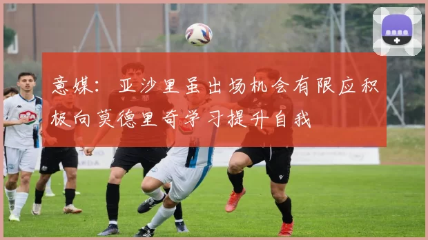 意媒：亚沙里虽出场机会有限应积极向莫德里奇学习提升自我