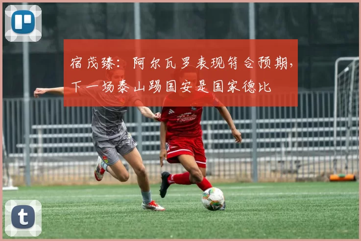 宿茂臻：阿尔瓦罗表现符合预期，下一场泰山踢国安是国家德比