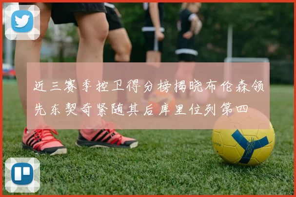 近三赛季控卫得分榜揭晓布伦森领先东契奇紧随其后库里位列第四