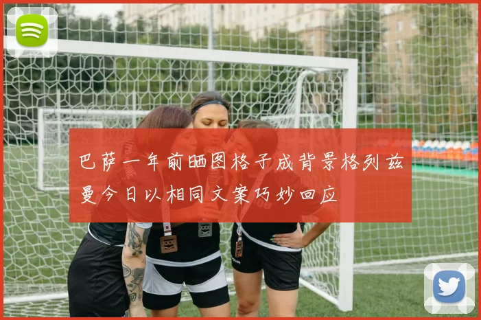 巴萨一年前晒图格子成背景格列兹曼今日以相同文案巧妙回应