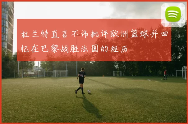 杜兰特直言不讳批评欧洲篮球并回忆在巴黎战胜法国的经历
