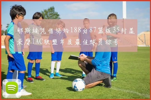 郇斯楠凭借场均188分87篮板35封盖荣膺IAC联盟年度最佳球员称号
