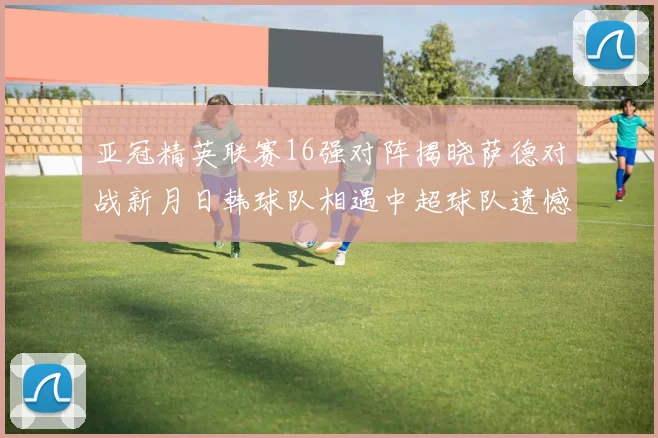 亚冠精英联赛16强对阵揭晓萨德对战新月日韩球队相遇中超球队遗憾出局