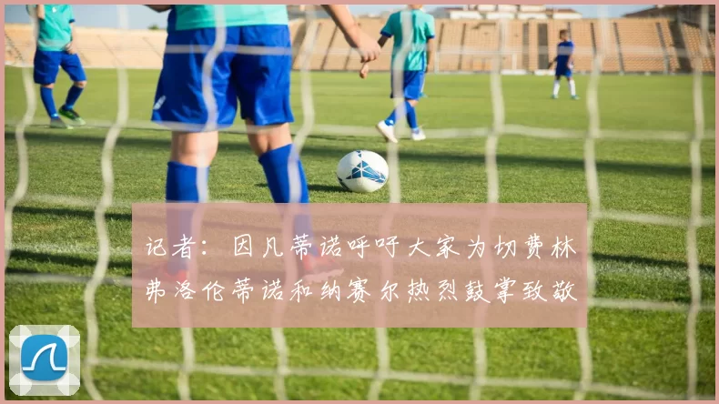 记者：因凡蒂诺呼吁大家为切费林弗洛伦蒂诺和纳赛尔热烈鼓掌致敬
