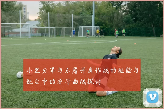 小里分享与东詹并肩作战的经验与配合中的学习曲线探讨