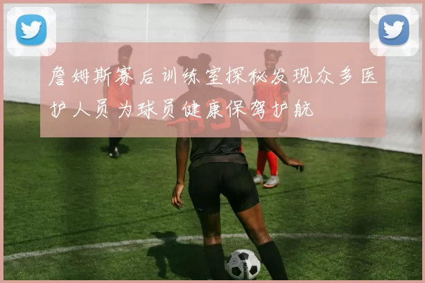 詹姆斯赛后训练室探秘发现众多医护人员为球员健康保驾护航