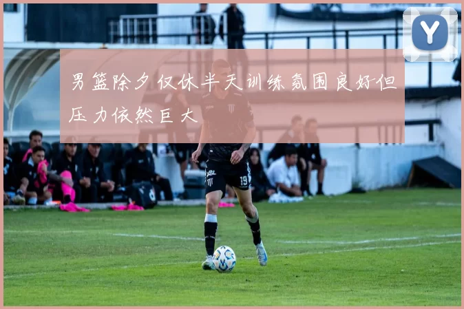 男篮除夕仅休半天训练氛围良好但压力依然巨大