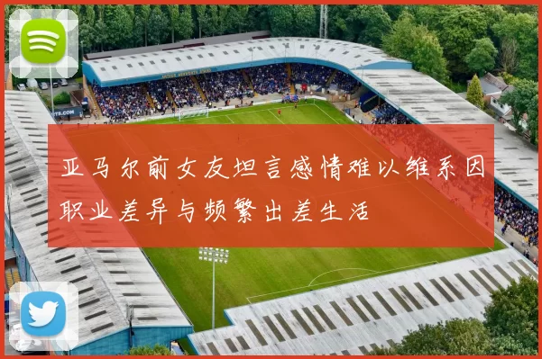亚马尔前女友坦言感情难以维系因职业差异与频繁出差生活