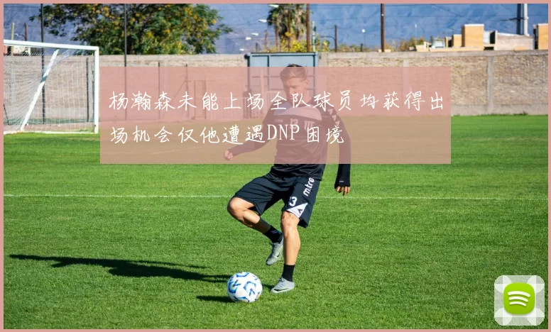 杨瀚森未能上场全队球员均获得出场机会仅他遭遇DNP困境