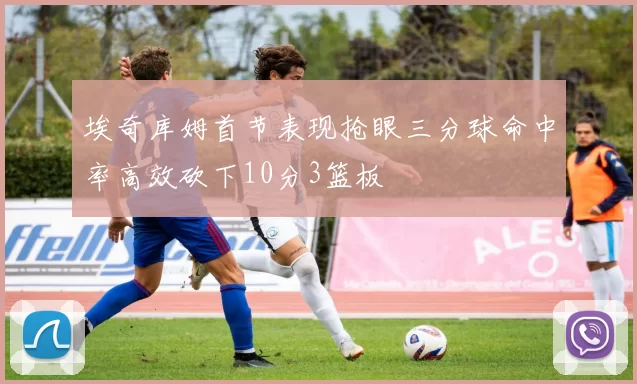 埃奇库姆首节表现抢眼三分球命中率高效砍下10分3篮板