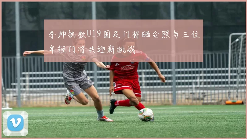 李帅执教U19国足门将晒合照与三位年轻门将共迎新挑战