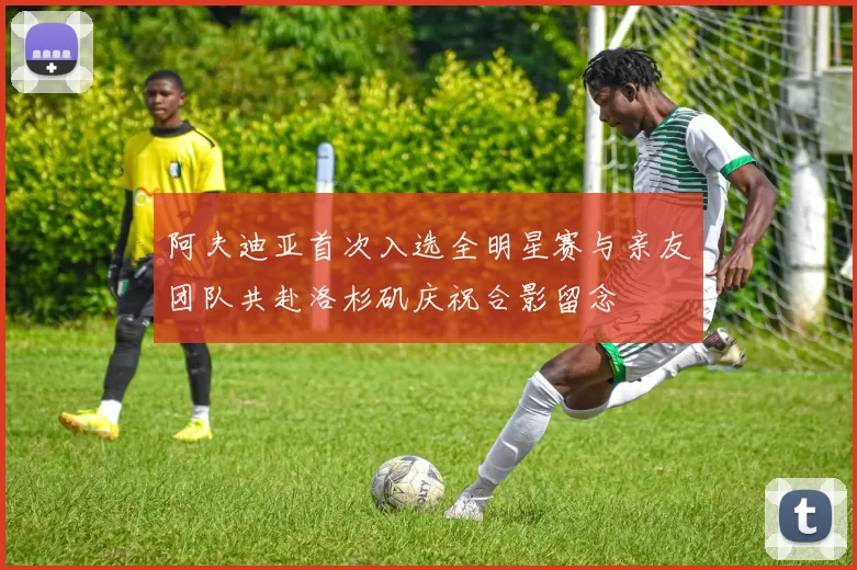 阿夫迪亚首次入选全明星赛与亲友团队共赴洛杉矶庆祝合影留念