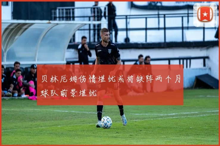 贝林厄姆伤情堪忧或将缺阵两个月球队前景堪忧