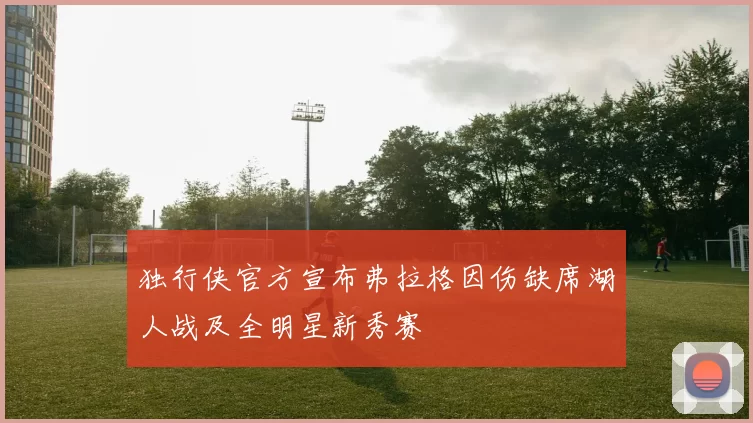 独行侠官方宣布弗拉格因伤缺席湖人战及全明星新秀赛
