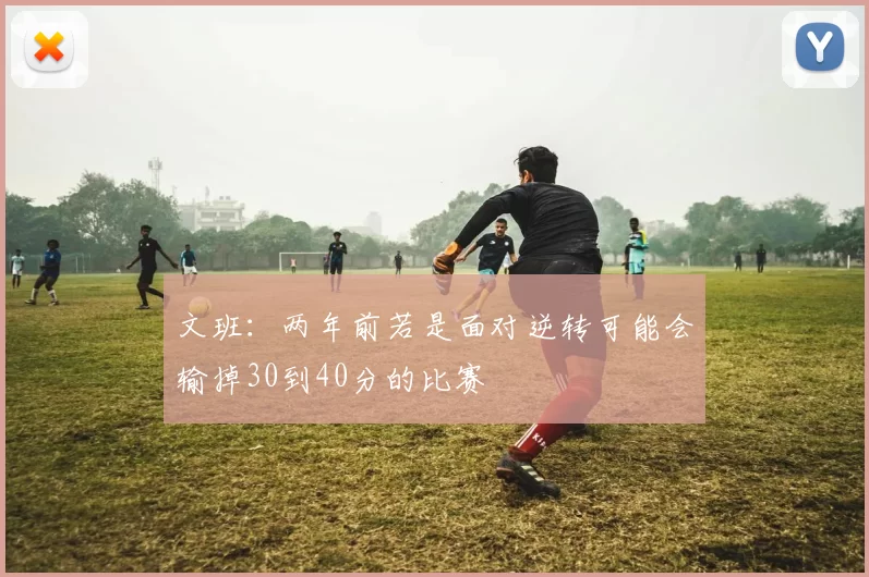 文班：两年前若是面对逆转可能会输掉30到40分的比赛