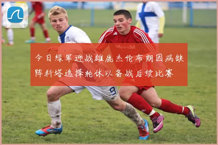 今日绿军迎战雄鹿杰伦布朗因病缺阵科塔选择轮休以备战后续比赛