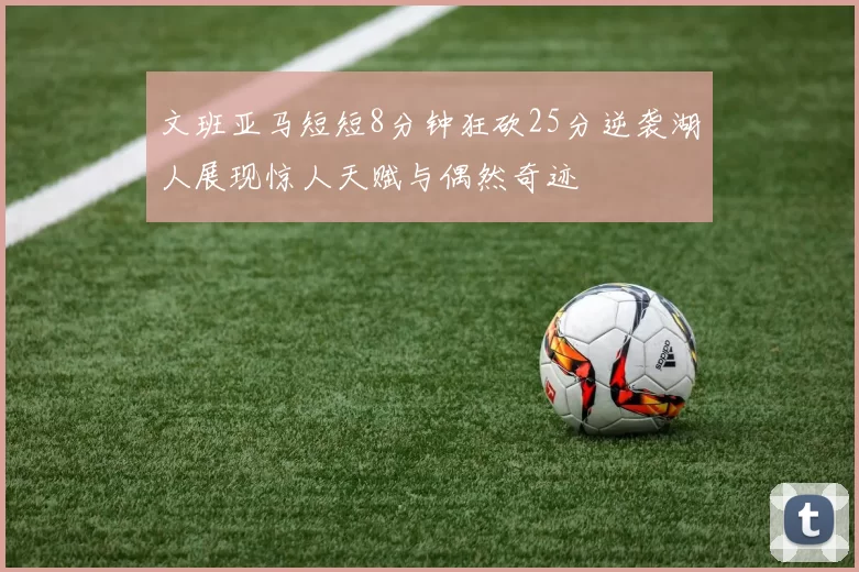文班亚马短短8分钟狂砍25分逆袭湖人展现惊人天赋与偶然奇迹