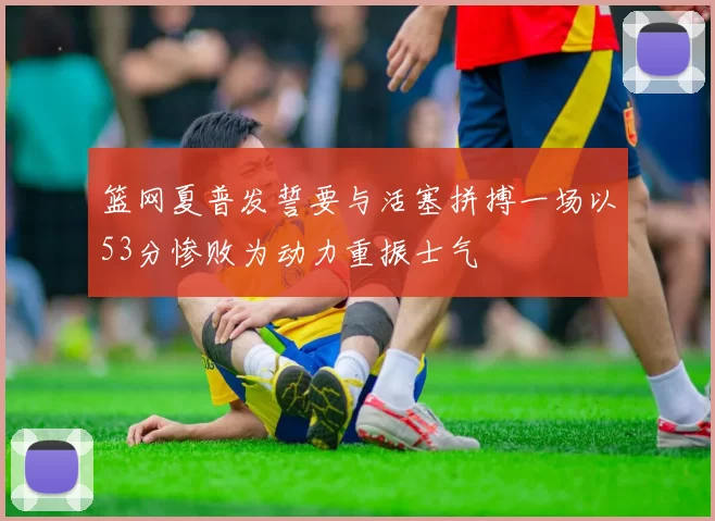篮网夏普发誓要与活塞拼搏一场以53分惨败为动力重振士气